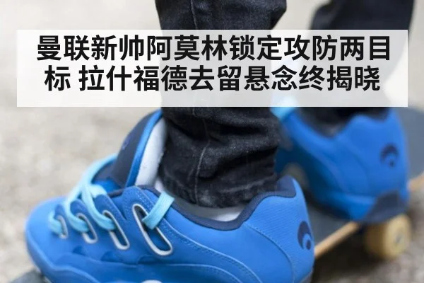 曼联新帅阿莫林锁定攻防两目标 拉什福德去留悬念终揭晓