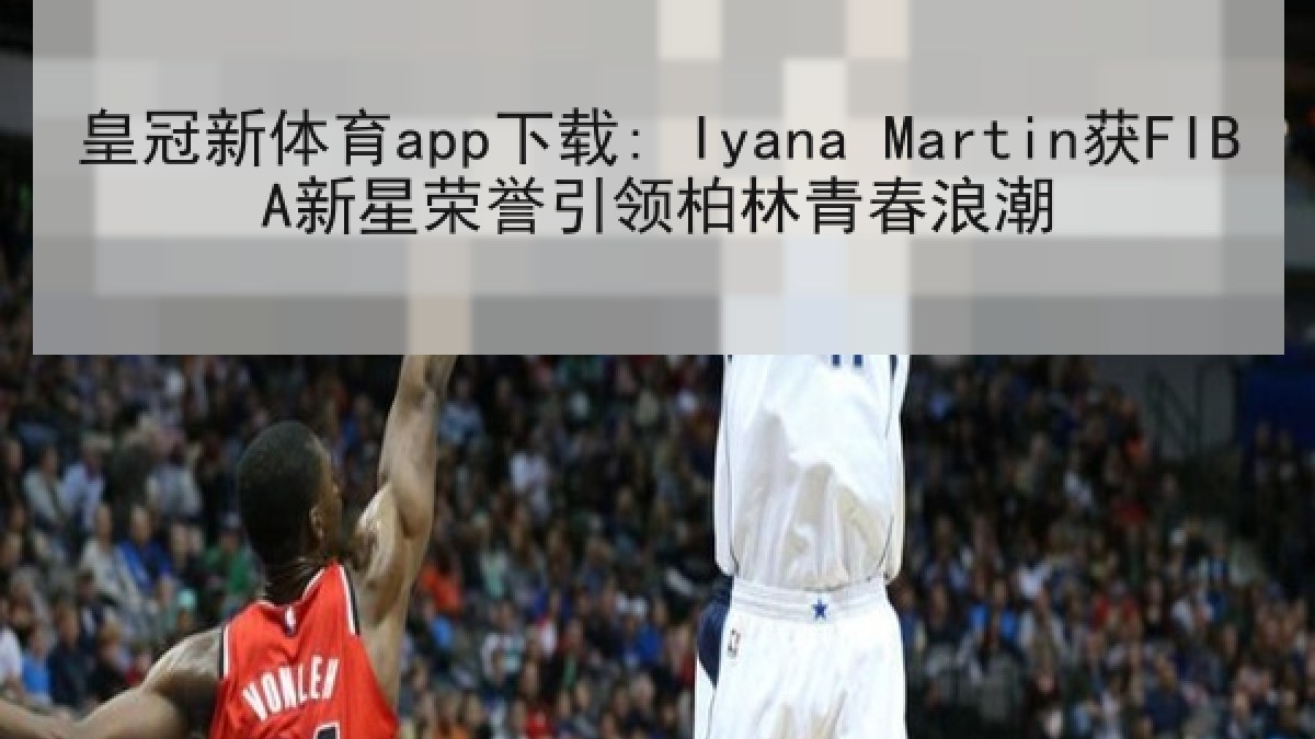 皇冠新体育app下载: Iyana Martin获FIBA新星荣誉引领柏林青春浪潮